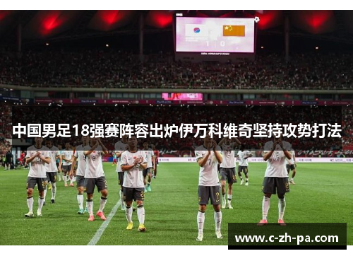 中国男足18强赛阵容出炉伊万科维奇坚持攻势打法