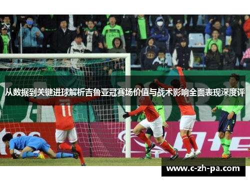 从数据到关键进球解析吉鲁亚冠赛场价值与战术影响全面表现深度评