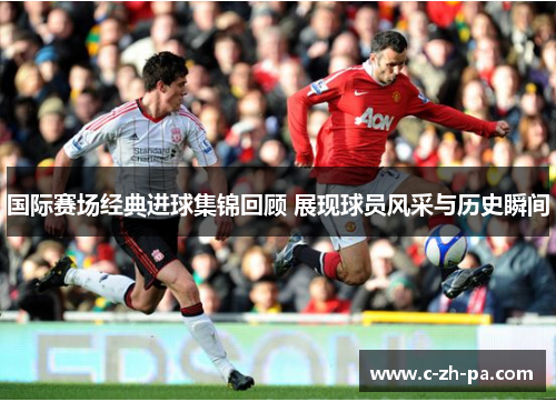 国际赛场经典进球集锦回顾 展现球员风采与历史瞬间
