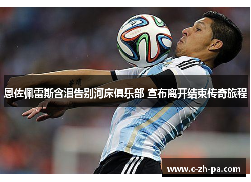 恩佐佩雷斯含泪告别河床俱乐部 宣布离开结束传奇旅程 恩佐佩雷斯含泪告别河床俱乐部 宣布离开结束传奇旅程