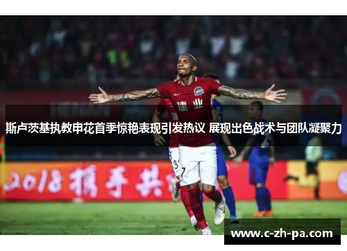 斯卢茨基执教申花首季惊艳表现引发热议 展现出色战术与团队凝聚力 斯卢茨基执教申花首季惊艳表现引发热议 展现出色战术与团队凝聚力