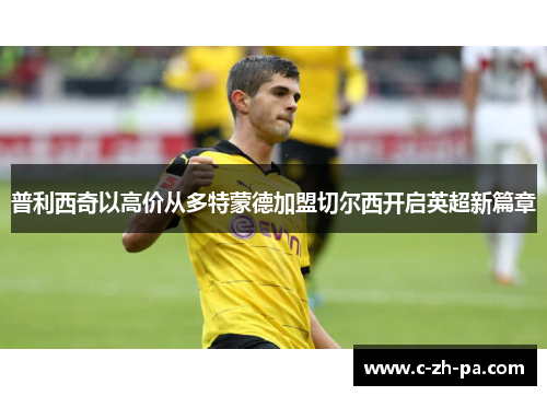 普利西奇以高价从多特蒙德加盟切尔西开启英超新篇章 普利西奇以高价从多特蒙德加盟切尔西开启英超新篇章