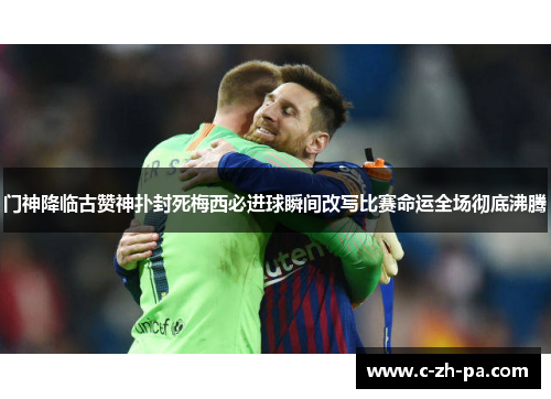 门神降临古赞神扑封死梅西必进球瞬间改写比赛命运全场彻底沸腾