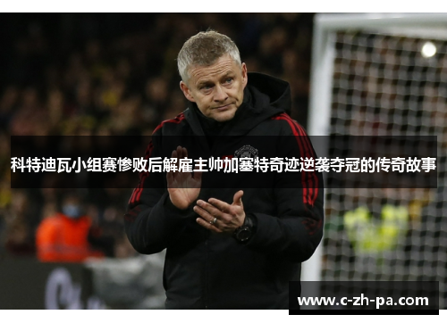 科特迪瓦小组赛惨败后解雇主帅加塞特奇迹逆袭夺冠的传奇故事 科特迪瓦小组赛惨败后解雇主帅加塞特奇迹逆袭夺冠的传奇故事