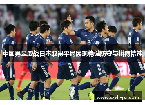 中国男足鏖战日本取得平局展现稳健防守与拼搏精神