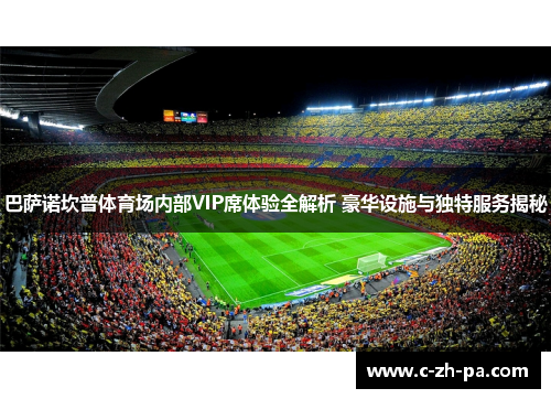 巴萨诺坎普体育场内部VIP席体验全解析 豪华设施与独特服务揭秘 巴萨诺坎普体育场内部VIP席体验全解析 豪华设施与独特服务揭秘